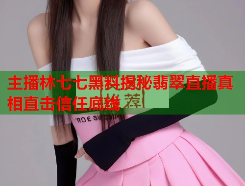 主播林七七黑料揭秘翡翠直播真相直击信任底线