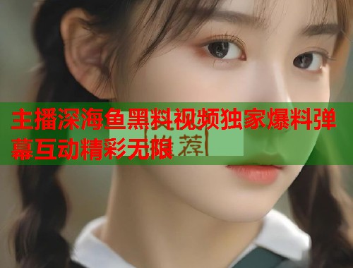 主播深海鱼黑料视频独家爆料弹幕互动精彩无限