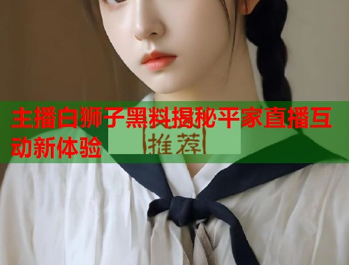 主播白狮子黑料揭秘平家直播互动新体验