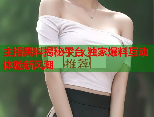 主播黑料揭秘平台 独家爆料互动体验新风潮