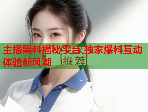 主播黑料揭秘平台 独家爆料互动体验新风潮