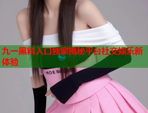 九一黑料入口独家揭秘平台社交娱乐新体验