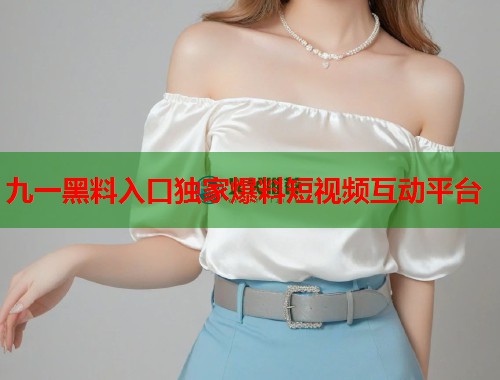 九一黑料入口独家爆料短视频互动平台