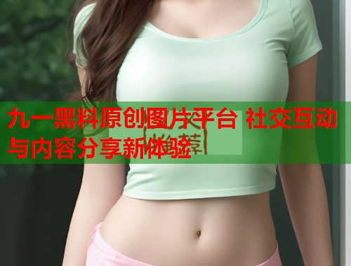 九一黑料原创图片平台 社交互动与内容分享新体验