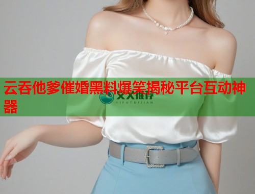 云吞他爹催婚黑料爆笑揭秘平台互动神器