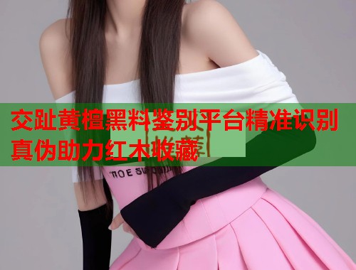 交趾黄檀黑料鉴别平台精准识别真伪助力红木收藏