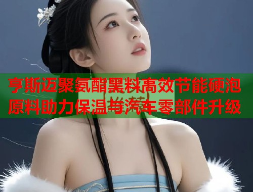 亨斯迈聚氨酯黑料高效节能硬泡原料助力保温与汽车零部件升级