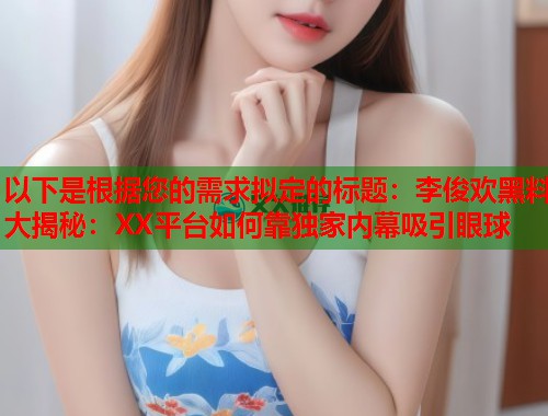 以下是根据您的需求拟定的标题：李俊欢黑料大揭秘：XX平台如何靠独家内幕吸引眼球