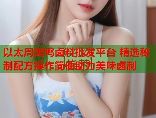 以太周黑鸭卤料批发平台 精选秘制配方操作简便助力美味卤制