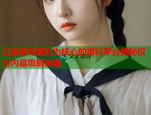 以暴领导黑料为核心的爆料平台揭秘权力内幕吸睛神器