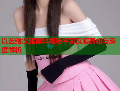 以艺缕汉服黑料揭秘平家汉服真相与深度解析