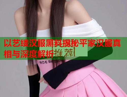 以艺缕汉服黑料揭秘平家汉服真相与深度解析