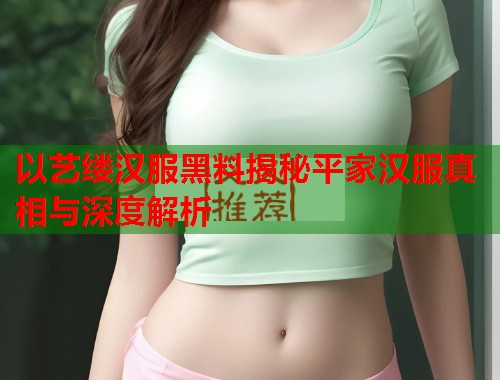 以艺缕汉服黑料揭秘平家汉服真相与深度解析