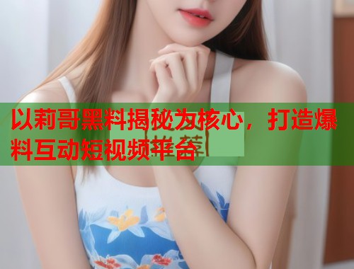 以莉哥黑料揭秘为核心，打造爆料互动短视频平台