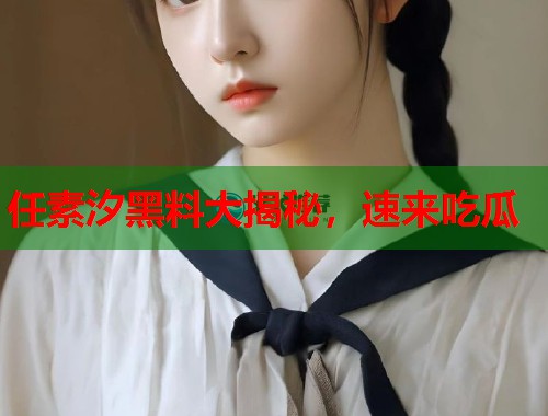 任素汐黑料大揭秘，速来吃瓜