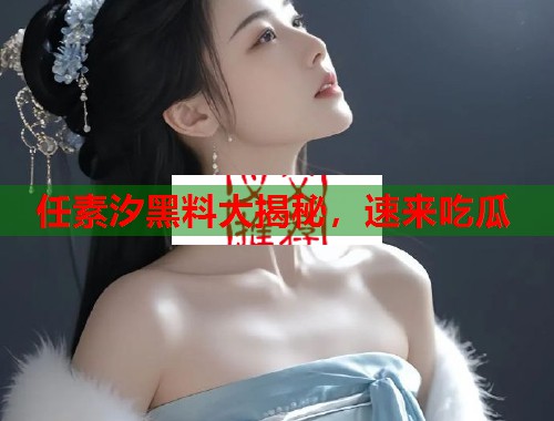 任素汐黑料大揭秘，速来吃瓜
