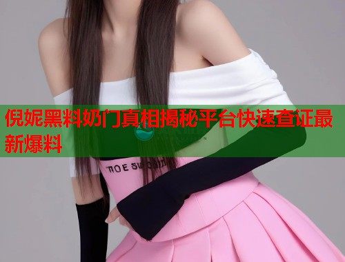 倪妮黑料奶门真相揭秘平台快速查证最新爆料