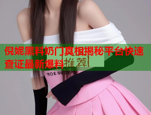 倪妮黑料奶门真相揭秘平台快速查证最新爆料