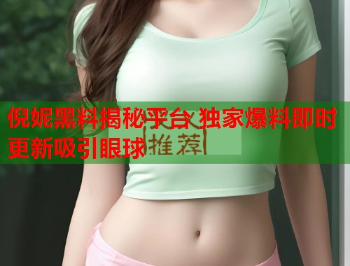 倪妮黑料揭秘平台 独家爆料即时更新吸引眼球