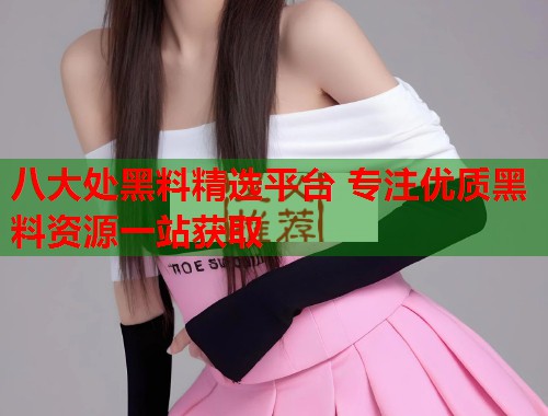 八大处黑料精选平台 专注优质黑料资源一站获取