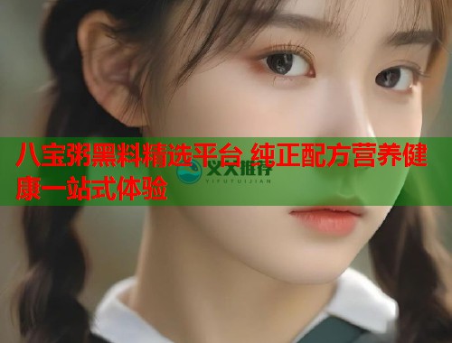 八宝粥黑料精选平台 纯正配方营养健康一站式体验