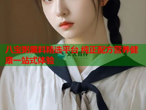 八宝粥黑料精选平台 纯正配方营养健康一站式体验