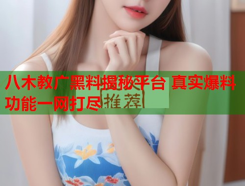 八木教广黑料揭秘平台 真实爆料功能一网打尽