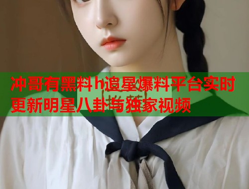 冲哥有黑料h追星爆料平台实时更新明星八卦与独家视频