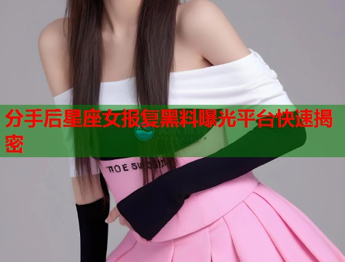 分手后星座女报复黑料曝光平台快速揭密