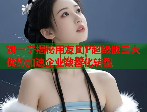 刘一宁揭秘用友BIP超级版三大优势加速企业数智化转型