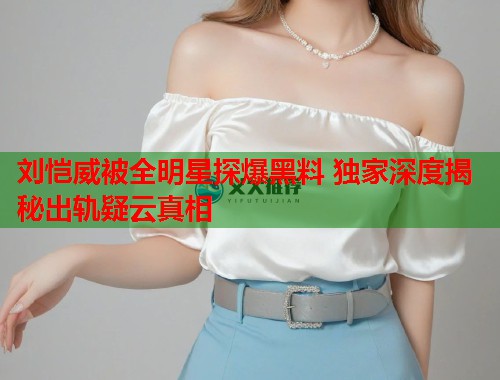 刘恺威被全明星探爆黑料 独家深度揭秘出轨疑云真相