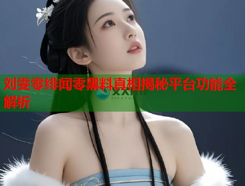 刘雯零绯闻零黑料真相揭秘平台功能全解析
