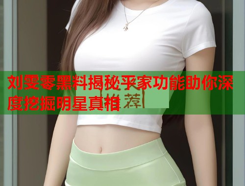 刘雯零黑料揭秘平家功能助你深度挖掘明星真相