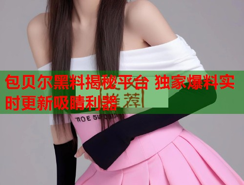 包贝尔黑料揭秘平台 独家爆料实时更新吸睛利器