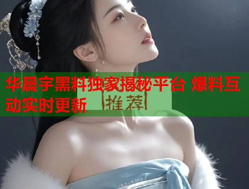 华晨宇黑料独家揭秘平台 爆料互动实时更新