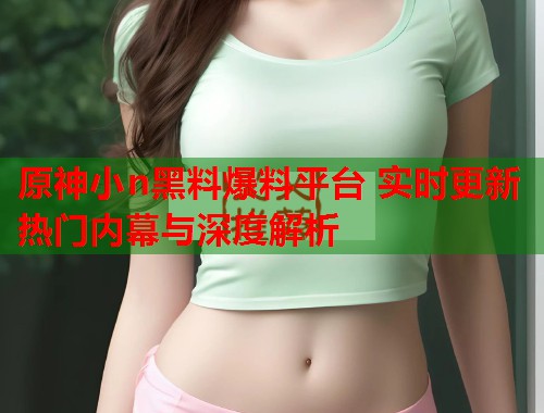 原神小n黑料爆料平台 实时更新热门内幕与深度解析