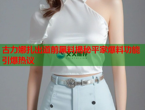 古力娜扎出道前黑料揭秘平家爆料功能引爆热议