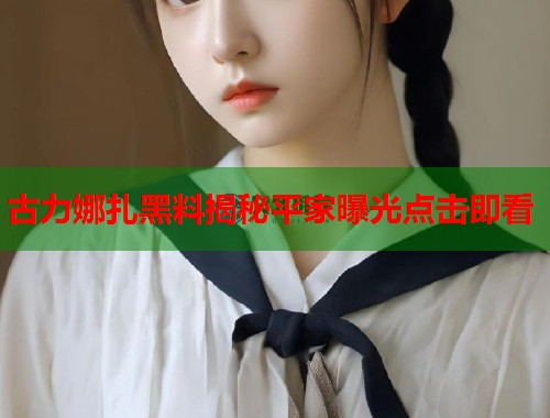 古力娜扎黑料揭秘平家曝光点击即看