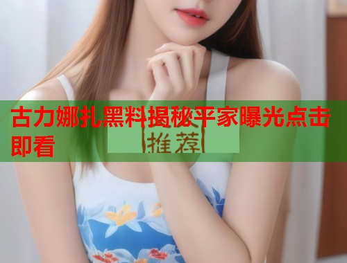 古力娜扎黑料揭秘平家曝光点击即看