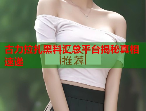 古力拉扎黑料汇总平台揭秘真相速递