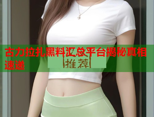 古力拉扎黑料汇总平台揭秘真相速递