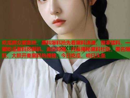 吃瓜群众聚集地,黑料爆料抢先看黑料速递,独家猛料,一键吃瓜黑料挖掘机,追踪劲爆,内幕揭秘黑料社区,匿名爆料,大胆开麦黑料热搜榜,今日吃瓜,明日头条 吃瓜群众聚集地,黑料爆料抢先看黑料速递,独家猛料,一键吃瓜黑料挖掘机,追踪劲爆,内幕揭秘黑料社区,匿名爆料,大胆开麦黑料热搜榜,今日吃瓜,明日头条