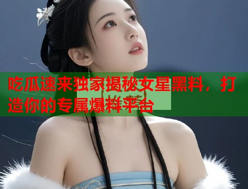 吃瓜速来独家揭秘女星黑料,打造你的专属爆料平台 吃瓜速来独家揭秘女星黑料,打造你的专属爆料平台