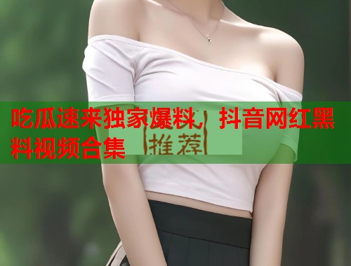 吃瓜速来独家爆料，抖音网红黑料视频合集