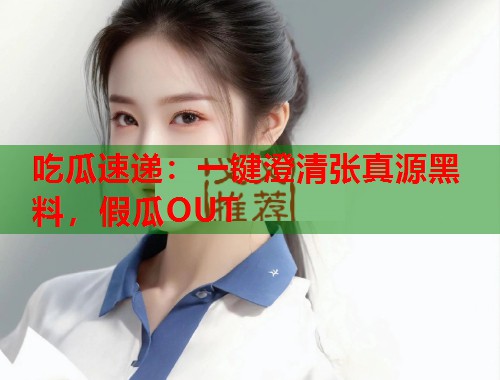 吃瓜速递:一键澄清张真源黑料,假瓜OUT 吃瓜速递:一键澄清张真源黑料,假瓜OUT