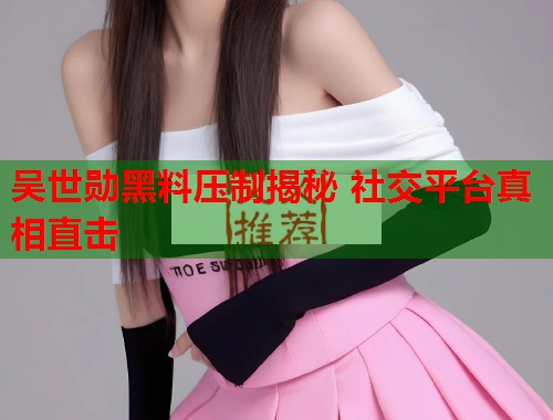 吴世勋黑料压制揭秘 社交平台真相直击 吴世勋黑料压制揭秘 社交平台真相直击