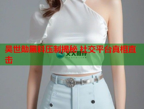 吴世勋黑料压制揭秘 社交平台真相直击 吴世勋黑料压制揭秘 社交平台真相直击