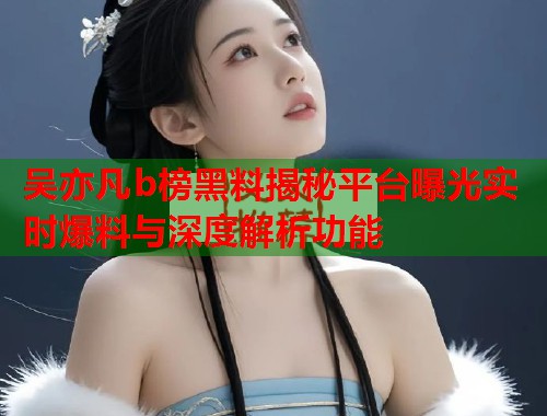 吴亦凡b榜黑料揭秘平台曝光实时爆料与深度解析功能 吴亦凡b榜黑料揭秘平台曝光实时爆料与深度解析功能