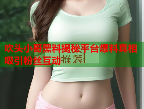 吹头小哥黑料揭秘平台爆料真相吸引粉丝互动 吹头小哥黑料揭秘平台爆料真相吸引粉丝互动