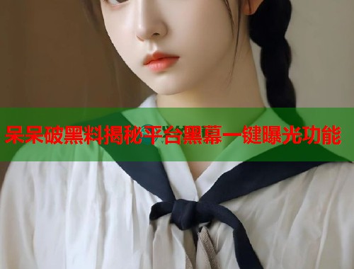 呆呆破黑料揭秘平台黑幕一键曝光功能 呆呆破黑料揭秘平台黑幕一键曝光功能